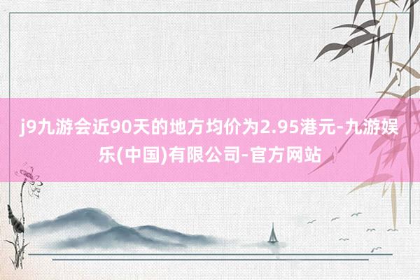 j9九游会近90天的地方均价为2.95港元-九游娱乐(中国)有限公司-官方网站