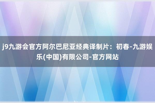 j9九游会官方阿尔巴尼亚经典译制片：初春-九游娱乐(中国)有限公司-官方网站