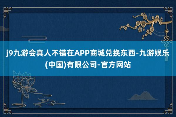 j9九游会真人不错在APP商城兑换东西-九游娱乐(中国)有限公司-官方网站