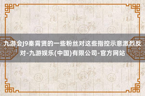 九游会J9秦霄贤的一些粉丝对这些指控示意激烈反对-九游娱乐(中国)有限公司-官方网站