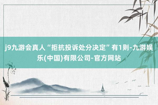 j9九游会真人“拒抗投诉处分决定”有1则-九游娱乐(中国)有限公司-官方网站