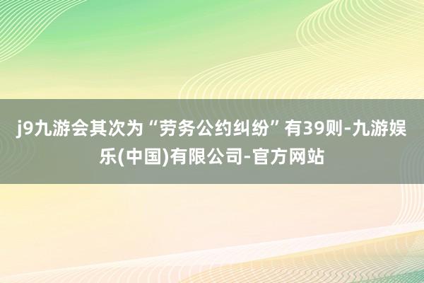 j9九游会其次为“劳务公约纠纷”有39则-九游娱乐(中国)有限公司-官方网站