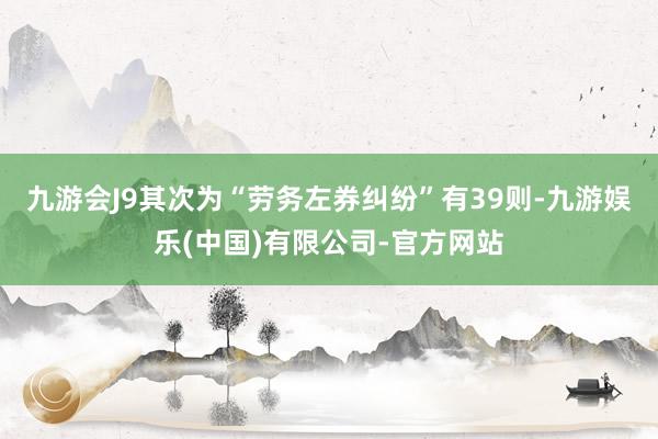 九游会J9其次为“劳务左券纠纷”有39则-九游娱乐(中国)有限公司-官方网站