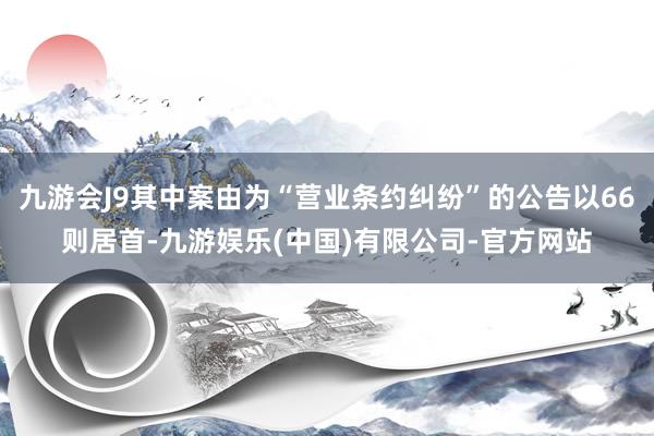 九游会J9其中案由为“营业条约纠纷”的公告以66则居首-九游娱乐(中国)有限公司-官方网站