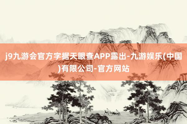 j9九游会官方字据天眼查APP露出-九游娱乐(中国)有限公司-官方网站