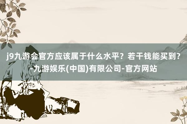 j9九游会官方应该属于什么水平？若干钱能买到？-九游娱乐(中国)有限公司-官方网站