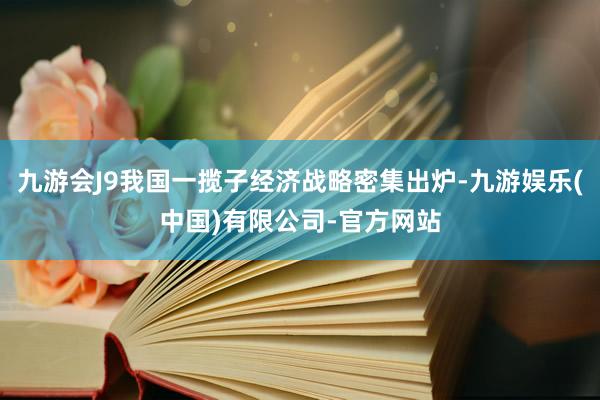 九游会J9我国一揽子经济战略密集出炉-九游娱乐(中国)有限公司-官方网站