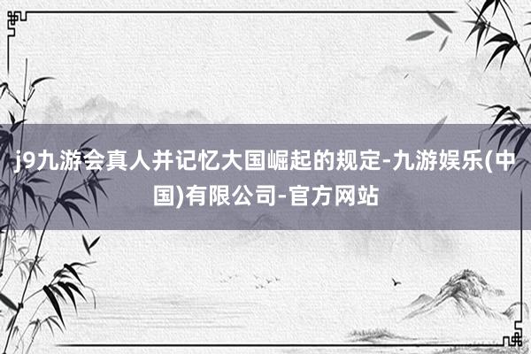 j9九游会真人并记忆大国崛起的规定-九游娱乐(中国)有限公司-官方网站