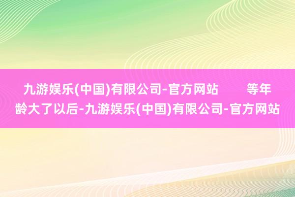 九游娱乐(中国)有限公司-官方网站        等年龄大了以后-九游娱乐(中国)有限公司-官方网站