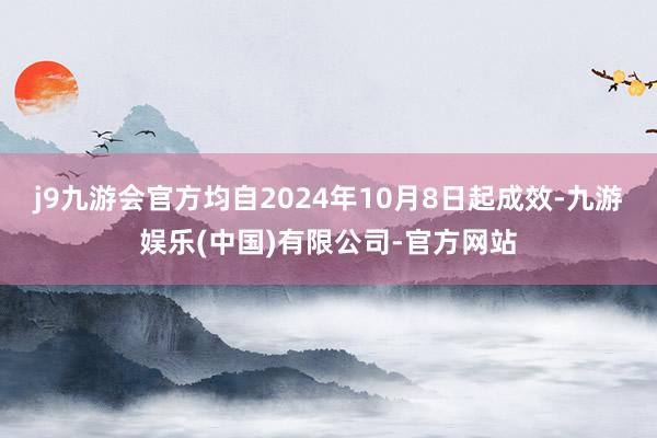 j9九游会官方均自2024年10月8日起成效-九游娱乐(中国)有限公司-官方网站