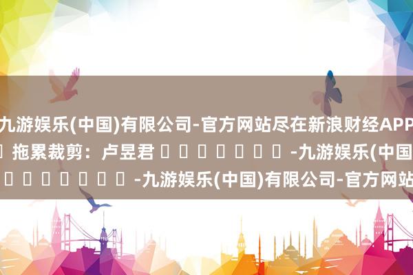 九游娱乐(中国)有限公司-官方网站尽在新浪财经APP            						拖累裁剪：卢昱君 							-九游娱乐(中国)有限公司-官方网站