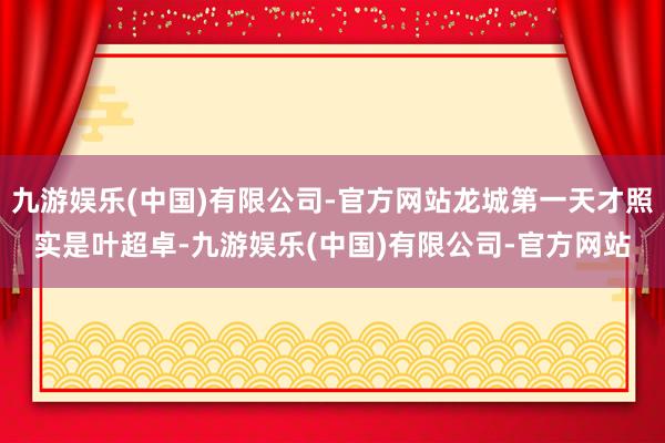 九游娱乐(中国)有限公司-官方网站龙城第一天才照实是叶超卓-九游娱乐(中国)有限公司-官方网站