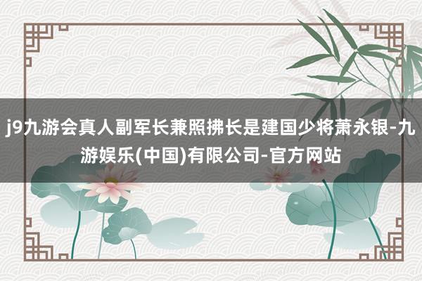 j9九游会真人副军长兼照拂长是建国少将萧永银-九游娱乐(中国)有限公司-官方网站