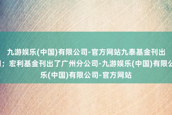 九游娱乐(中国)有限公司-官方网站九泰基金刊出了上海分公司；宏利基金刊出了广州分公司-九游娱乐(中国)有限公司-官方网站