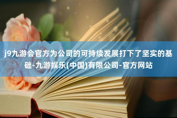 j9九游会官方为公司的可持续发展打下了坚实的基础-九游娱乐(中国)有限公司-官方网站