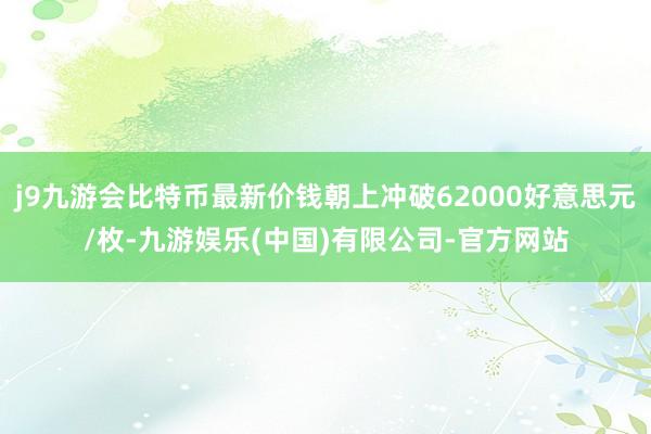 j9九游会比特币最新价钱朝上冲破62000好意思元/枚-九游娱乐(中国)有限公司-官方网站