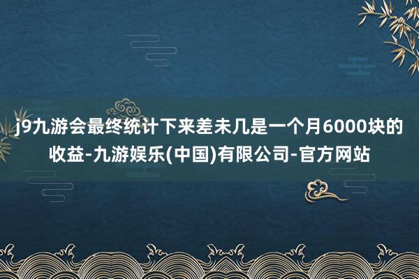 j9九游会最终统计下来差未几是一个月6000块的收益-九游娱乐(中国)有限公司-官方网站