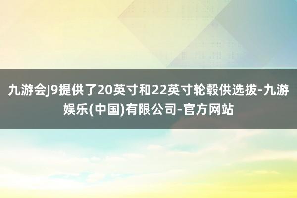 九游会J9提供了20英寸和22英寸轮毂供选拔-九游娱乐(中国)有限公司-官方网站