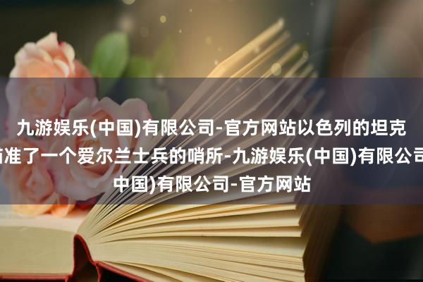 九游娱乐(中国)有限公司-官方网站以色列的坦克炮口也曾瞄准了一个爱尔兰士兵的哨所-九游娱乐(中国)有限公司-官方网站