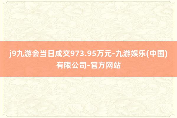 j9九游会当日成交973.95万元-九游娱乐(中国)有限公司-官方网站