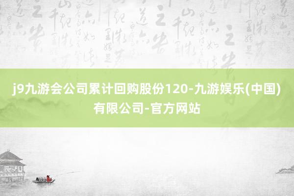 j9九游会公司累计回购股份120-九游娱乐(中国)有限公司-官方网站