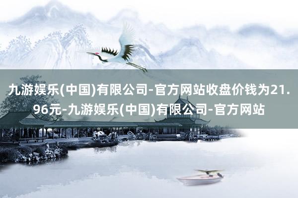 九游娱乐(中国)有限公司-官方网站收盘价钱为21.96元-九游娱乐(中国)有限公司-官方网站