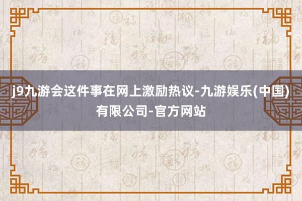 j9九游会这件事在网上激励热议-九游娱乐(中国)有限公司-官方网站