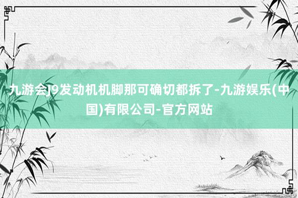 九游会J9发动机机脚那可确切都拆了-九游娱乐(中国)有限公司-官方网站