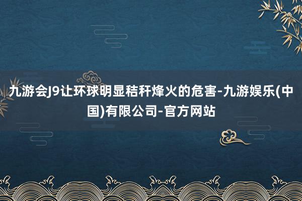 九游会J9让环球明显秸秆烽火的危害-九游娱乐(中国)有限公司-官方网站