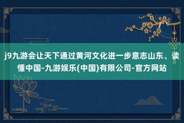 j9九游会让天下通过黄河文化进一步意志山东、读懂中国-九游娱乐(中国)有限公司-官方网站