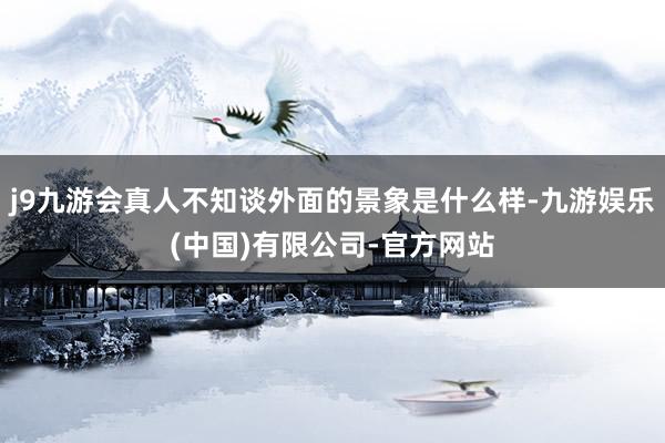 j9九游会真人不知谈外面的景象是什么样-九游娱乐(中国)有限公司-官方网站