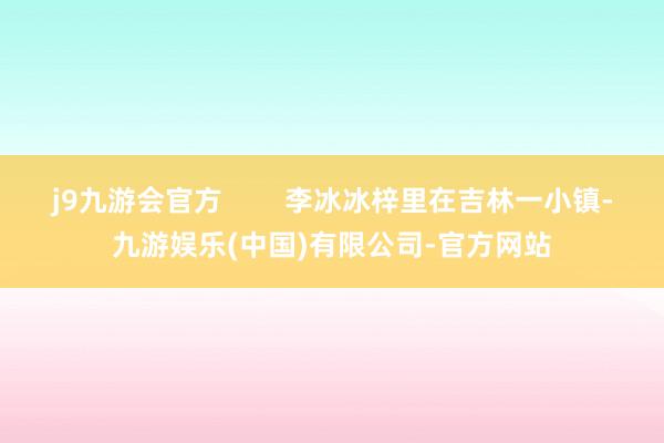 j9九游会官方        李冰冰梓里在吉林一小镇-九游娱乐(中国)有限公司-官方网站