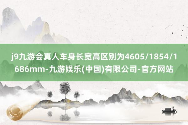 j9九游会真人车身长宽高区别为4605/1854/1686mm-九游娱乐(中国)有限公司-官方网站