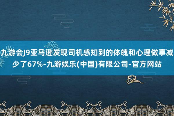 九游会J9亚马逊发现司机感知到的体魄和心理做事减少了67%-九游娱乐(中国)有限公司-官方网站