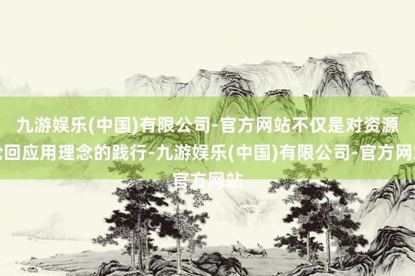 九游娱乐(中国)有限公司-官方网站不仅是对资源轮回应用理念的践行-九游娱乐(中国)有限公司-官方网站