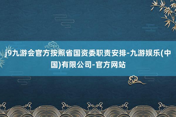 j9九游会官方按照省国资委职责安排-九游娱乐(中国)有限公司-官方网站