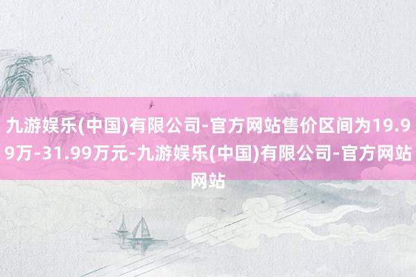 九游娱乐(中国)有限公司-官方网站售价区间为19.99万-31.99万元-九游娱乐(中国)有限公司-官方网站