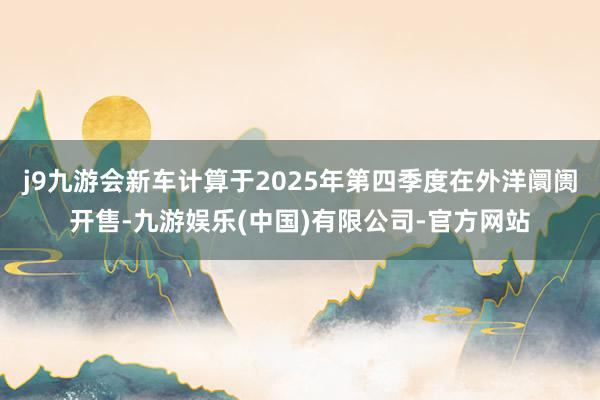 j9九游会新车计算于2025年第四季度在外洋阛阓开售-九游娱乐(中国)有限公司-官方网站