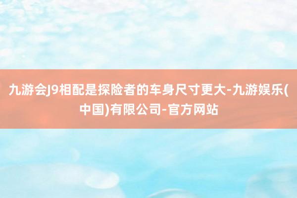 九游会J9相配是探险者的车身尺寸更大-九游娱乐(中国)有限公司-官方网站