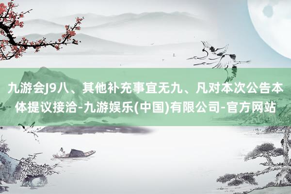 九游会J9八、其他补充事宜无九、凡对本次公告本体提议接洽-九游娱乐(中国)有限公司-官方网站