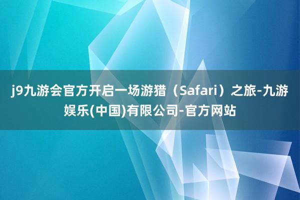 j9九游会官方开启一场游猎（Safari）之旅-九游娱乐(中国)有限公司-官方网站