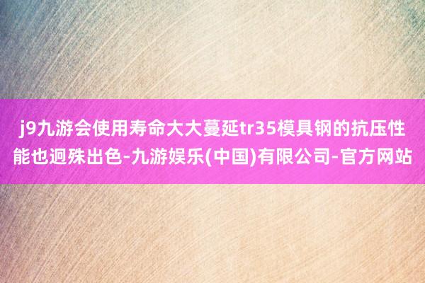 j9九游会使用寿命大大蔓延tr35模具钢的抗压性能也迥殊出色-九游娱乐(中国)有限公司-官方网站