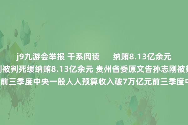 j9九游会举报 干系阅读      纳贿8.13亿余元 贵州省委原文告孙志刚被判死缓纳贿8.13亿余元 贵州省委原文告孙志刚被判死缓    39  昨天 17:05 前三季度中央一般人人预算收入破7万亿元前三季度中央一般人人预算收入破7万亿元    37  10-25 17:30 山东省委第四巡缉组原组长马玉星纳贿案一审公开开庭山东省委第四巡缉组原组长马玉星纳贿案一审公开开庭    0  10-2