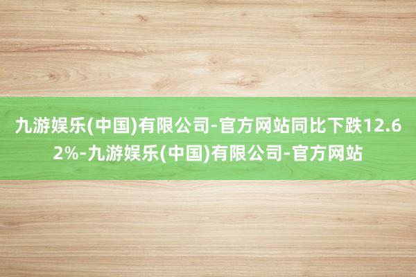 九游娱乐(中国)有限公司-官方网站同比下跌12.62%-九游娱乐(中国)有限公司-官方网站