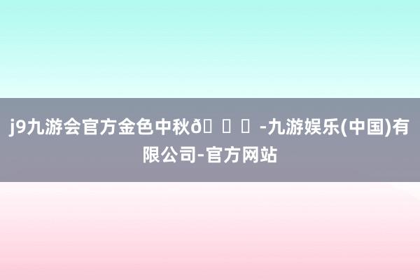 j9九游会官方金色中秋🎑-九游娱乐(中国)有限公司-官方网站