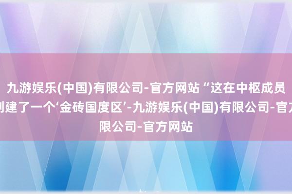 九游娱乐(中国)有限公司-官方网站“这在中枢成员周围创建了一个‘金砖国度区’-九游娱乐(中国)有限公司-官方网站