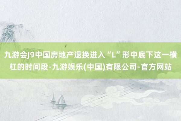 九游会J9中国房地产退换进入“L”形中底下这一横杠的时间段-九游娱乐(中国)有限公司-官方网站