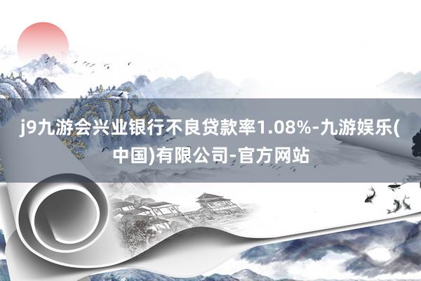 j9九游会兴业银行不良贷款率1.08%-九游娱乐(中国)有限公司-官方网站