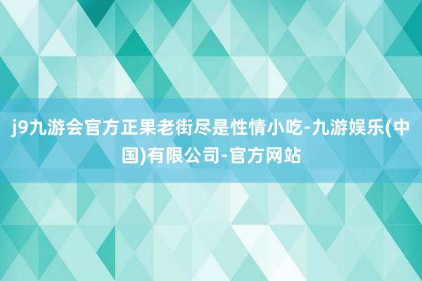 j9九游会官方正果老街尽是性情小吃-九游娱乐(中国)有限公司-官方网站