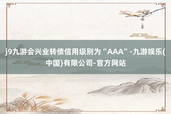 j9九游会兴业转债信用级别为“AAA”-九游娱乐(中国)有限公司-官方网站